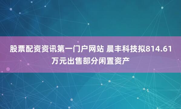 股票配资资讯第一门户网站 晨丰科技拟814.61万元出售部分闲置资产