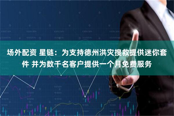 场外配资 星链：为支持德州洪灾搜救提供迷你套件 并为数千名客户提供一个月免费服务