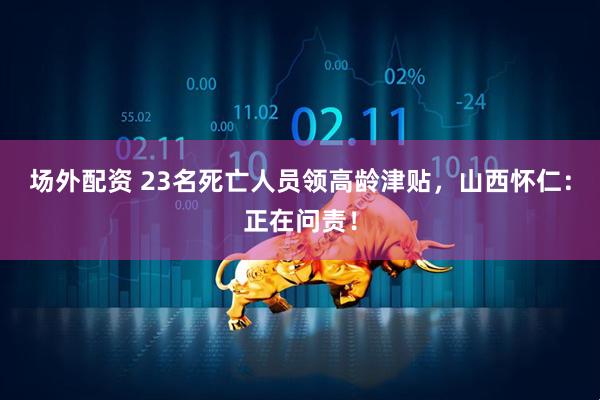 场外配资 23名死亡人员领高龄津贴，山西怀仁：正在问责！