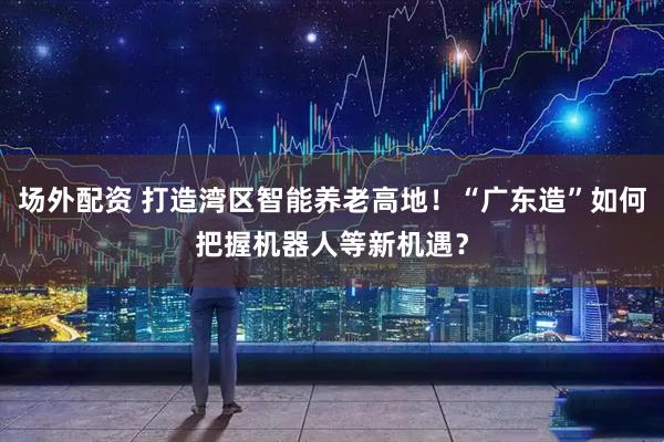 场外配资 打造湾区智能养老高地！“广东造”如何把握机器人等新机遇？