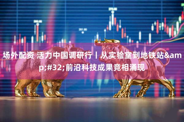 场外配资 活力中国调研行丨从实验室到地铁站&#32;前沿科技成果竞相涌现