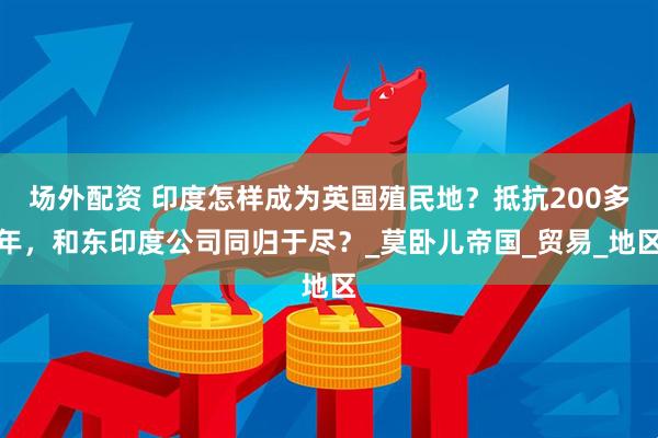 场外配资 印度怎样成为英国殖民地？抵抗200多年，和东印度公司同归于尽？_莫卧儿帝国_贸易_地区