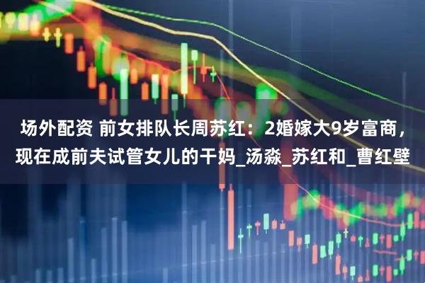 场外配资 前女排队长周苏红：2婚嫁大9岁富商，现在成前夫试管女儿的干妈_汤淼_苏红和_曹红壁