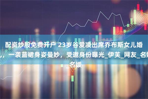配资炒股免费开户 23岁谷爱凌出席乔布斯女儿婚礼，一袭蓝裙身姿曼妙，受邀身份曝光_伊芙_网友_名媛