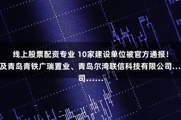 线上股票配资专业 10家建设单位被官方通报！涉及青岛青铁广瑞置业、青岛尔湾联信科技有限公司……