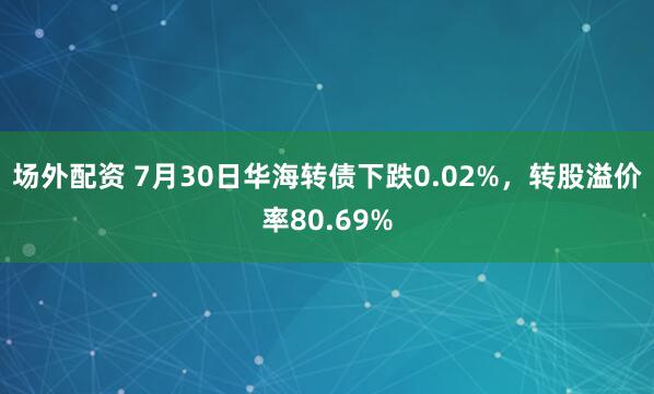 场外配资 7月30日华海转债下跌0.02%，转股溢价率80.69%