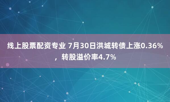 线上股票配资专业 7月30日洪城转债上涨0.36%，转股溢价率4.7%