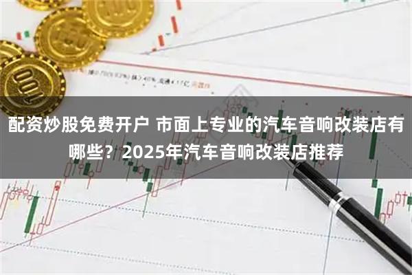 配资炒股免费开户 市面上专业的汽车音响改装店有哪些？2025年汽车音响改装店推荐