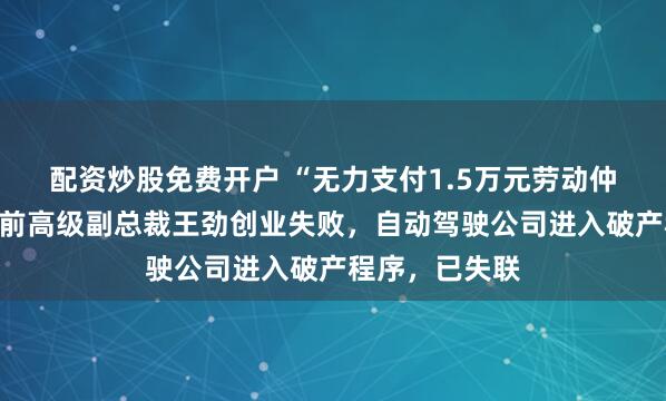 配资炒股免费开户 “无力支付1.5万元劳动仲裁款”！百度前高级副总裁王劲创业失败，自动驾驶公司进入破产程序，已失联