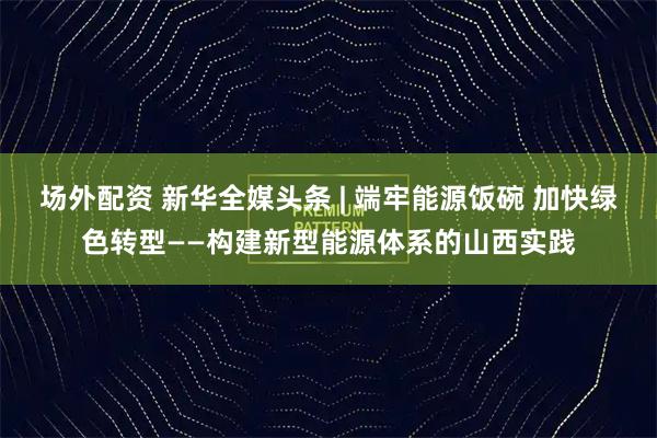 场外配资 新华全媒头条 | 端牢能源饭碗 加快绿色转型——构建新型能源体系的山西实践
