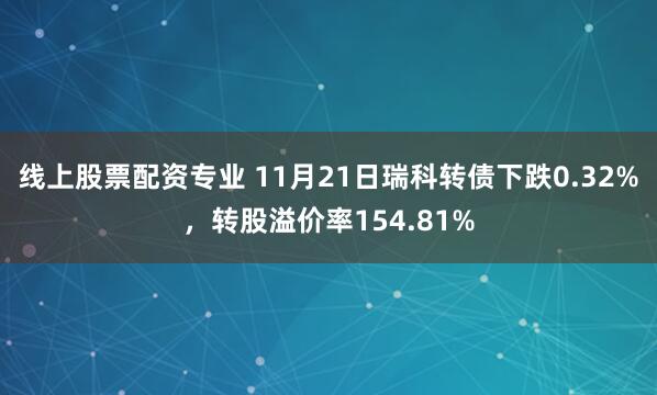 线上股票配资专业 11月21日瑞科转债下跌0.32%，转股溢价率154.81%