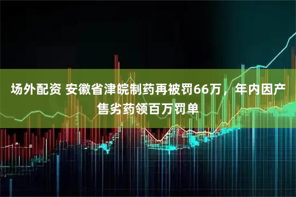 场外配资 安徽省津皖制药再被罚66万，年内因产售劣药领百万罚单