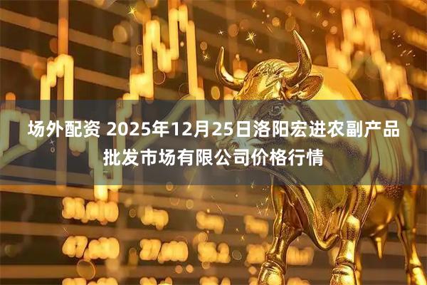 场外配资 2025年12月25日洛阳宏进农副产品批发市场有限公司价格行情