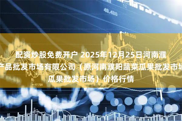 配资炒股免费开户 2025年12月25日河南濮阳宏进农副产品批发市场有限公司（原河南濮阳蔬菜瓜果批发市场）价格行情