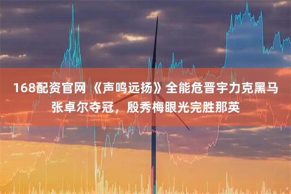 168配资官网 《声鸣远扬》全能危晋宇力克黑马张卓尔夺冠，殷秀梅眼光完胜那英