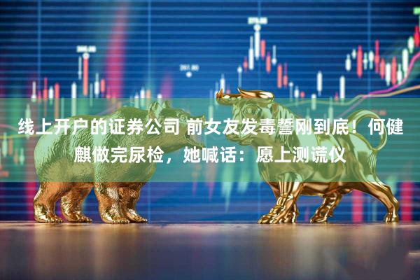 线上开户的证券公司 前女友发毒誓刚到底！何健麒做完尿检，她喊话：愿上测谎仪