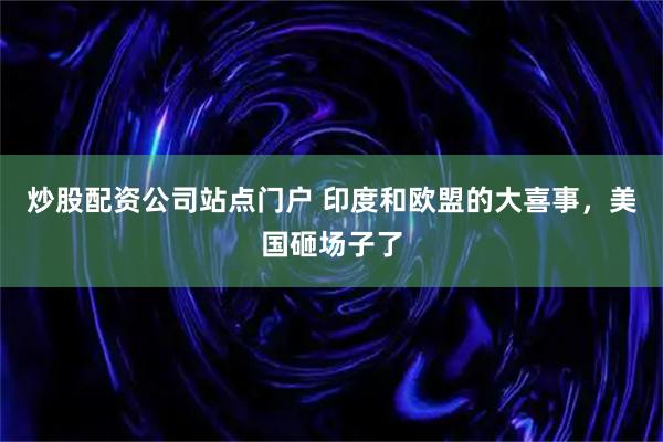 炒股配资公司站点门户 印度和欧盟的大喜事，美国砸场子了