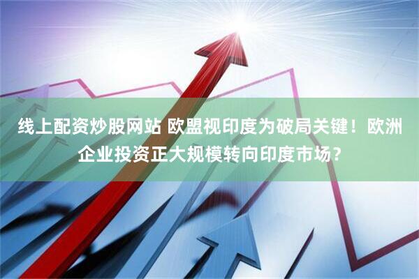 线上配资炒股网站 欧盟视印度为破局关键！欧洲企业投资正大规模转向印度市场？