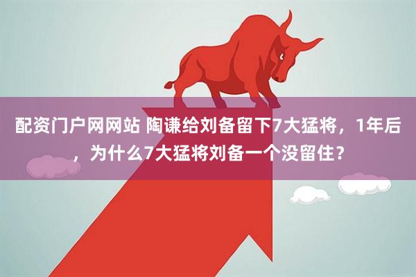 配资门户网网站 陶谦给刘备留下7大猛将，1年后，为什么7大猛将刘备一个没留住？